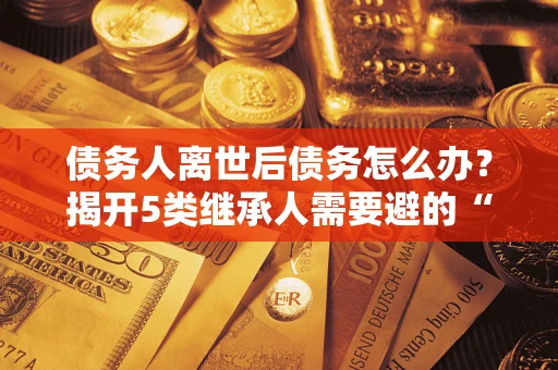 武汉债务人离世后债务怎么办？揭开5类继承人需要避的“坑”