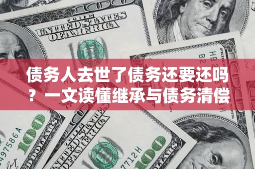 武汉债务人去世了债务还要还吗？一文读懂继承与债务清偿