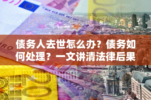 武汉债务人去世怎么办？债务如何处理？一文讲清法律后果