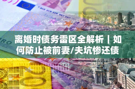 武汉离婚时债务雷区全解析｜如何防止被前妻/夫坑惨还债？